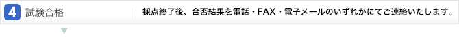 4.試験合格:採点終了後、合否結果を電話・FAX・電子メールのいずれかにてご連絡いたします。