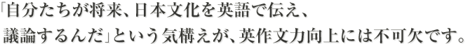 「自分たちが将来、日本文化を英語で伝え、議論するんだ」という気構えが、英作文力向上には不可欠です。