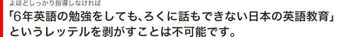 「6年英語の勉強をしても、ろくに話もできない日本の英語教育」というレッテルを剥がすことは不可能です。