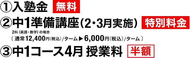 ①入塾金 無料　②中1準備講座（2・3月実施）特別料金 2科（英語・数学）の場合［通常12,400円（税込）／ターム▶6,000円（税込）／ターム］　③中1コース4月授業料 半額