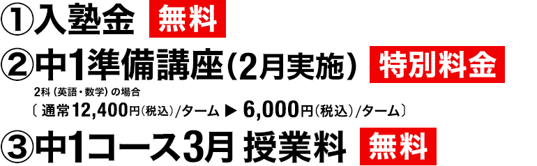 ①入塾金 無料　②中1準備講座（2月実施） 特別料金 2科（英語・数学）の場合［通常12,400円（税込）／ターム▶6,000円（税込）／ターム］　③中1コース3月授業料 無料