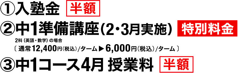 ①入塾金 半額　②中1準備講座（2・3月実施） 特別料金 2科（英語・数学）の場合［通常12,400円（税込）／ターム▶6,000円（税込）／ターム］　③中1コース4月授業料 半額