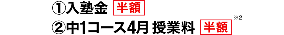 ①入塾金 半額 ②中1コース4月 授業料 半額