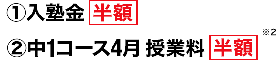 ①入塾金 半額 ②中1コース4月 授業料 半額