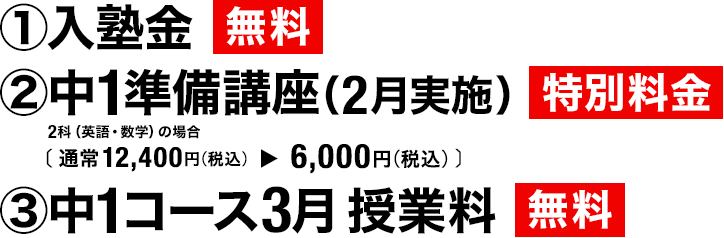 ①入塾金 無料 ②中1準備講座(2月実施)特別料金 2科(英語・数学)の場合(通常11,000円(税込)→6,050円(税込))③中1コース3月 授業料 無料