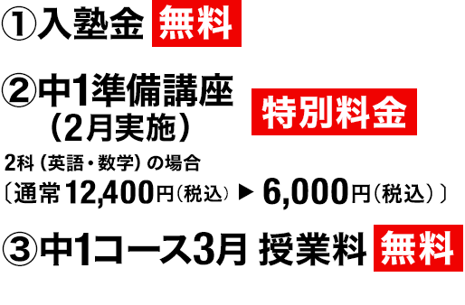①入塾金 無料 ②中1準備講座(2月実施)特別料金 2科(英語・数学)の場合(通常11,000円(税込)→6,050円(税込))③中1コース3月 授業料 無料
