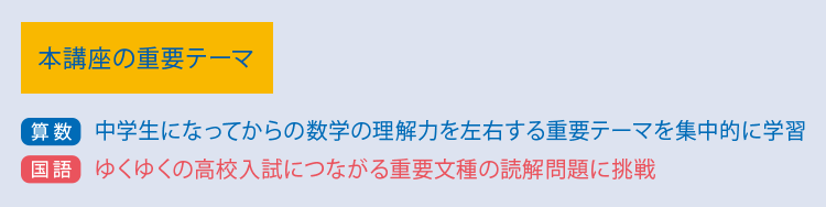 本講座の重要テーマ 【算数】中学生になってからの数学の理解力を左右する重要テーマを集中的に学習【国語】ゆくゆくの高校入試につながる重要文種の読解問題に挑戦