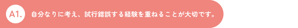 A1.自分なりに考え、試行錯誤する経験を重ねることが大切です。