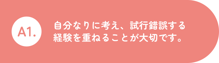 A1.自分なりに考え、試行錯誤する経験を重ねることが大切です。