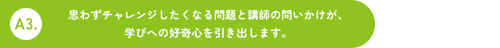 A3.思わず考えたくなる問題と講師の問いかけが、学びへの好奇心を引き出します。