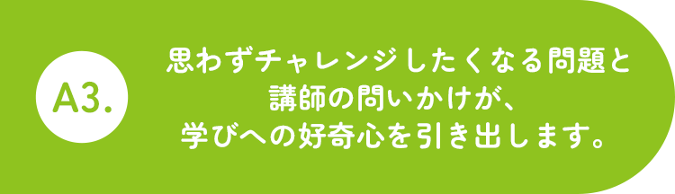 A3.思わず考えたくなる問題と講師の問いかけが、学びへの好奇心を引き出します。