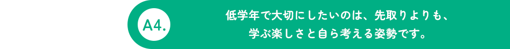 A4.低学年で大切にしたいのは、先取りよりも、学ぶ楽しさと自分で考える姿勢です。
