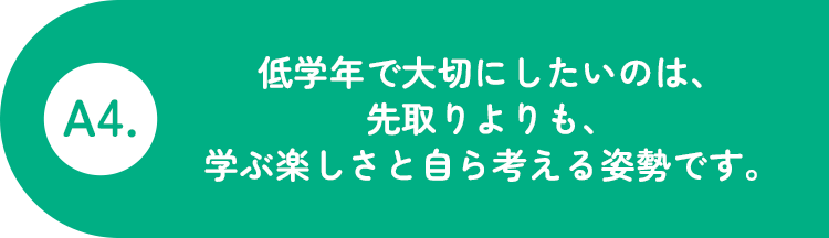 A4.低学年で大切にしたいのは、先取りよりも、学ぶ楽しさと自分で考える姿勢です。