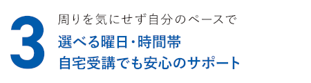 周りを気にせず自分のペースで 選べる曜日・時間帯 自宅受講でも安心のサポート