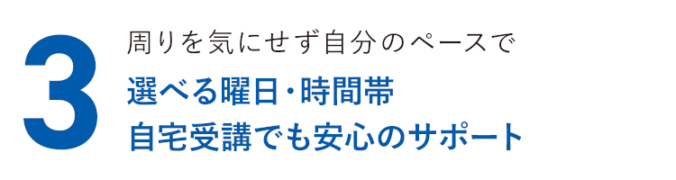 周りを気にせず自分のペースで 選べる曜日・時間帯 自宅受講でも安心のサポート